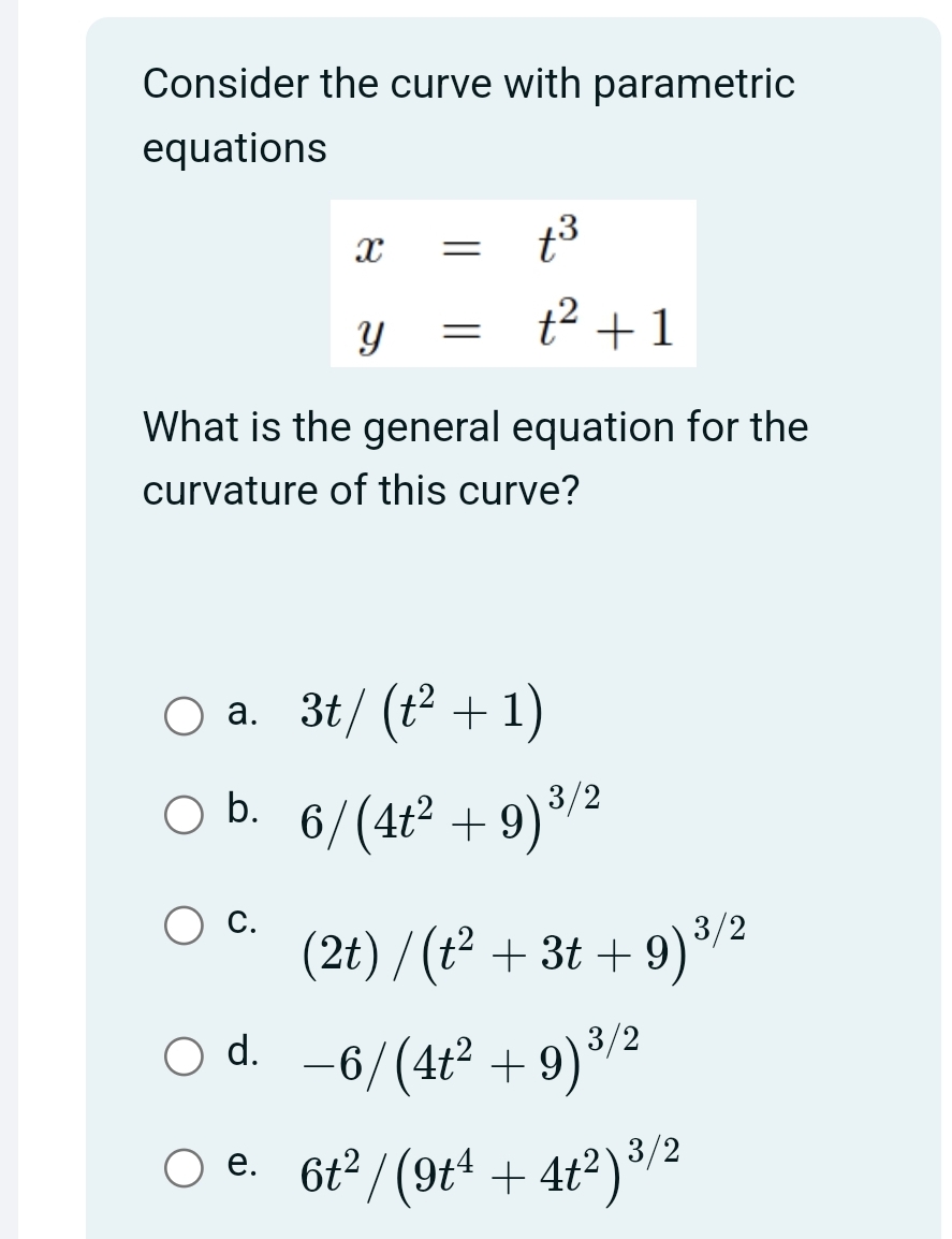 Consider the curve with parametric
equations
X =
t³
t² +1
=
у
What is the general equation for the
curvature of this curve?
O a. 3t/(t² + 1)
b.
6/(4t² +9) ³/2
(2t)/(t² + 3t+9) ³/2
O
○ d. -6/(4t² +9) ³/2
e. 6t²/(9t¹ +4t²)³/²