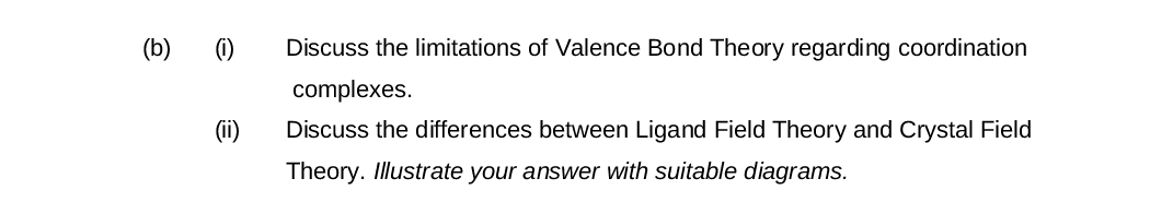 (b) (i)
(ii)
Discuss the limitations of Valence Bond Theory regarding coordination
complexes.
Discuss the differences between Ligand Field Theory and Crystal Field
Theory. Illustrate your answer with suitable diagrams.