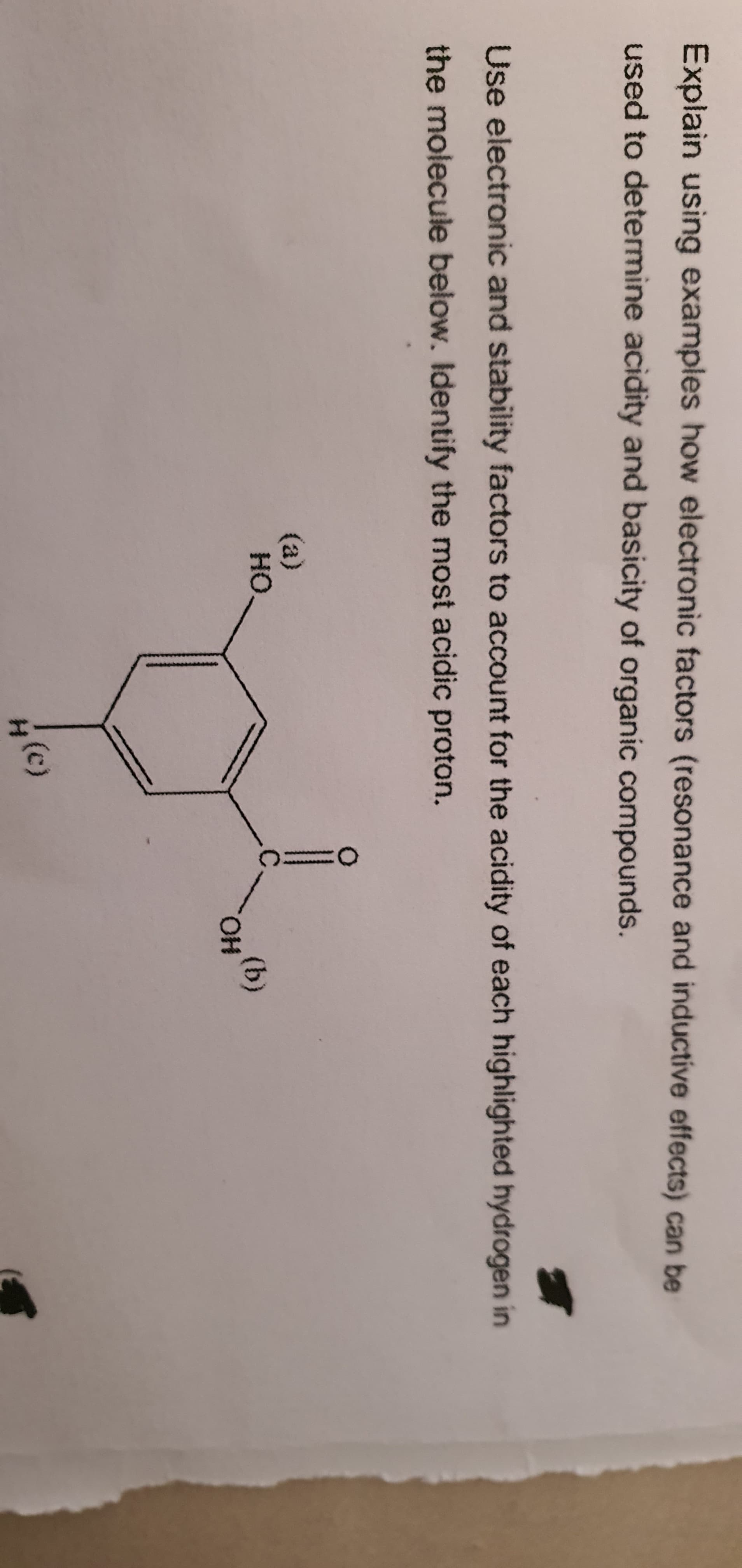 Explain using examples how electronic factors (resonance and inductive effects) can be
used to determine acidity and basicity of organic compounds.
Use electronic and stability factors to account for the acidity of each highlighted hydrogen in
the molecule below. Identify the most acidic proton.
(a)
HO.
(b)
HO.
(c)
H.
