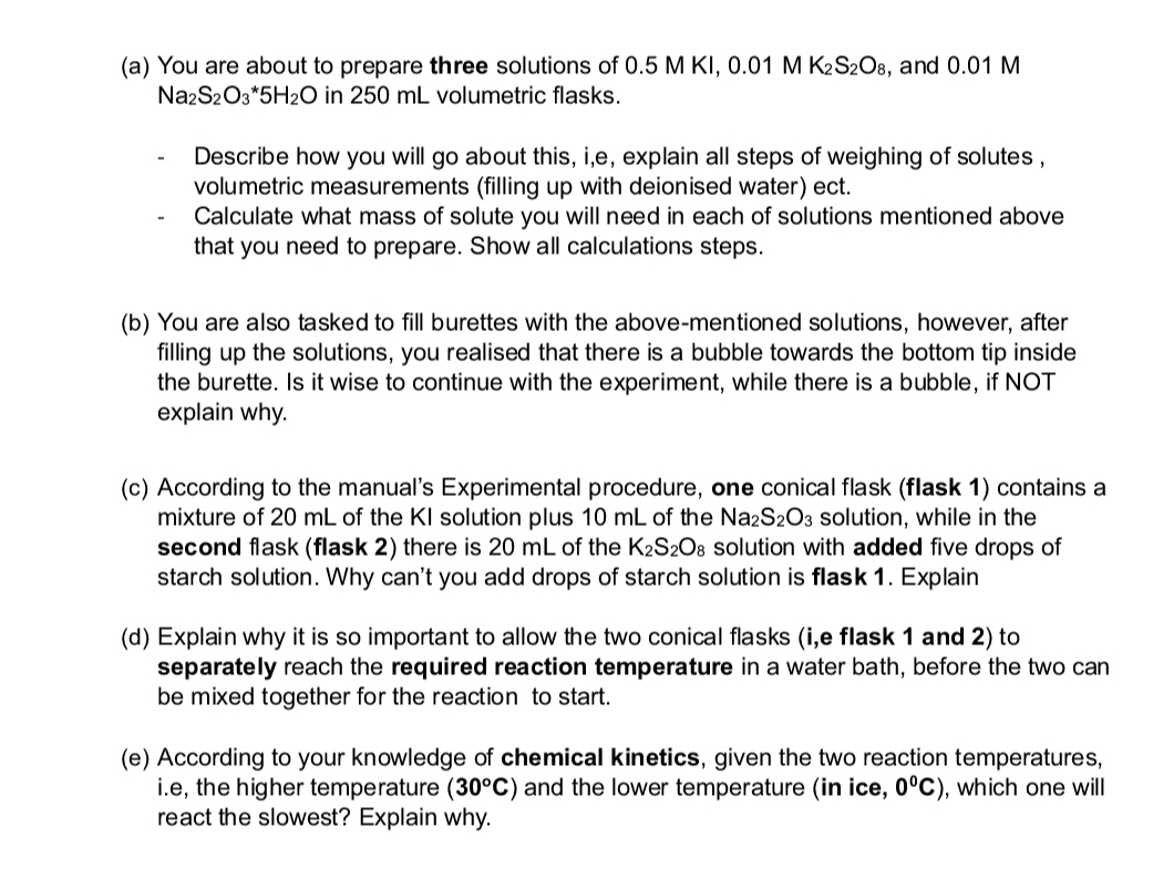 (a) You are about to prepare three solutions of 0.5 M KI, 0.01 M K2S2O8, and 0.01 M
Na2S2O3*5H2O in 250 mL volumetric flasks.
-
Describe how you will go about this, i,e, explain all steps of weighing of solutes,
volumetric measurements (filling up with deionised water) ect.
Calculate what mass of solute you will need in each of solutions mentioned above
that you need to prepare. Show all calculations steps.
(b) You are also tasked to fill burettes with the above-mentioned solutions, however, after
filling up the solutions, you realised that there is a bubble towards the bottom tip inside
the burette. Is it wise to continue with the experiment, while there is a bubble, if NOT
explain why.
(c) According to the manual's Experimental procedure, one conical flask (flask 1) contains a
mixture of 20 mL of the KI solution plus 10 mL of the Na2S2O3 solution, while in the
second flask (flask 2) there is 20 mL of the K2S2O8 solution with added five drops of
starch solution. Why can't you add drops of starch solution is flask 1. Explain
(d) Explain why it is so important to allow the two conical flasks (i,e flask 1 and 2) to
separately reach the required reaction temperature in a water bath, before the two can
be mixed together for the reaction to start.
(e) According to your knowledge of chemical kinetics, given the two reaction temperatures,
i.e, the higher temperature (30°C) and the lower temperature (in ice, 0°C), which one will
react the slowest? Explain why.