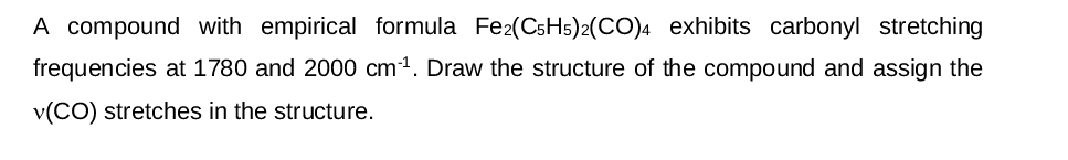 A compound with empirical formula Fe2(C5H5)2(CO)4 exhibits carbonyl stretching
frequencies at 1780 and 2000 cm³¹. Draw the structure of the compound and assign the
v(CO) stretches in the structure.