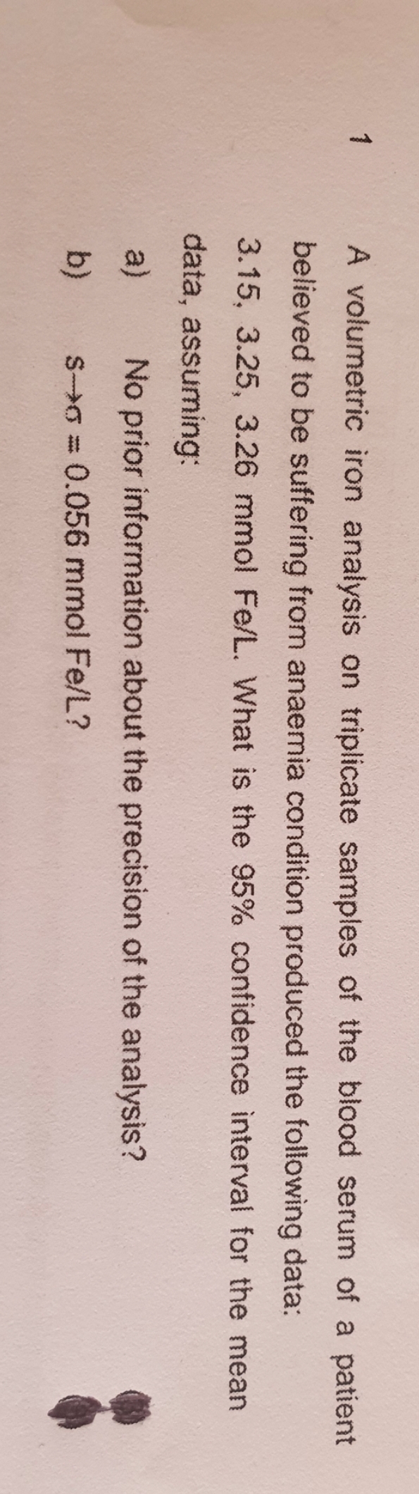 1
A volumetric iron analysis on triplicate samples of the blood serum of a patient
believed to be suffering from anaemia condition produced the following data:
3.15, 3.25, 3.26 mmol Fe/L. What is the 95% confidence interval for the mean
data, assuming:
a)
No prior information about the precision of the analysis?
b)
S>0 = 0.056 mmol Fe/L?

