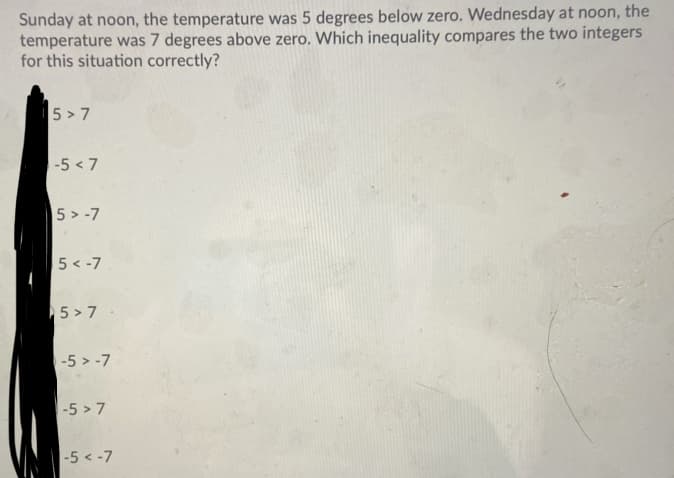 Sunday at noon, the temperature was 5 degrees below zero. Wednesday at noon, the
temperature was 7 degrees above zero. Which inequality compares the two integers
for this situation correctly?
5 > 7
-5 < 7
5 > -7
5 < -7
5 > 7
-5 > -7
-5 > 7
-5 < -7
