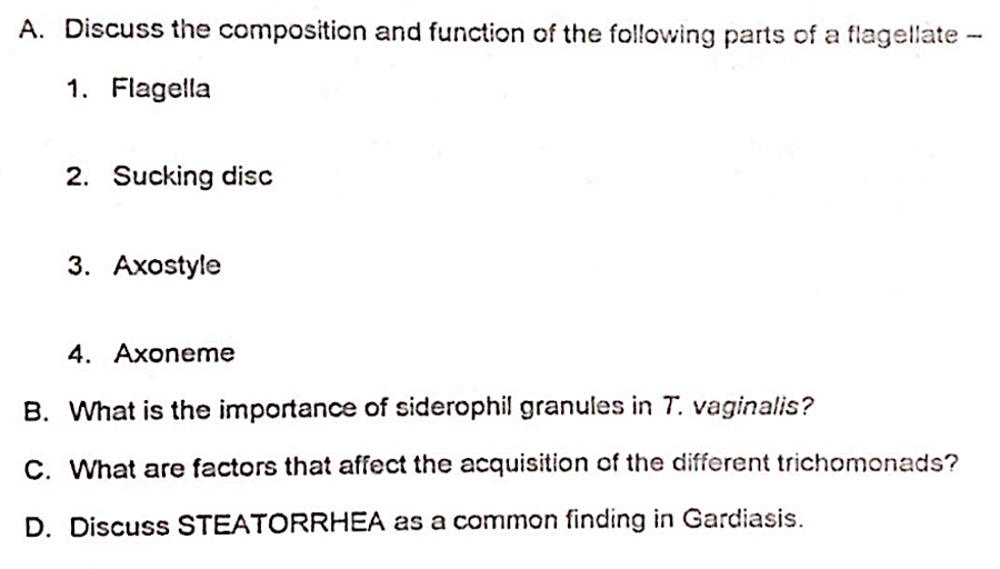 A. Discuss the composition and function of the following parts of a flagellate-
1. Flagella
2. Sucking disc
3. Axostyle
4. Axoneme
B. What is the importance of siderophil granules in T. vaginalis?
C. What are factors that affect the acquisition of the different trichomonads?
D. Discuss STEATORRHEA as a common finding in Gardiasis.
