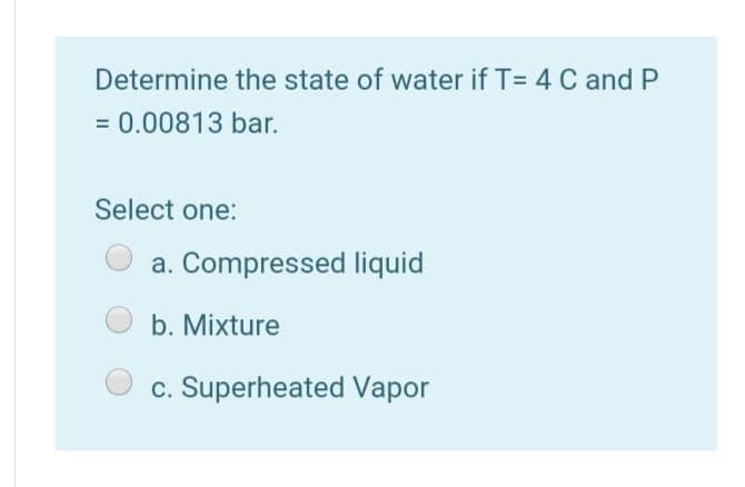 Determine the state of water if T= 4 C and P
= 0.00813 bar.
Select one:
a. Compressed liquid
b. Mixture
c. Superheated Vapor
