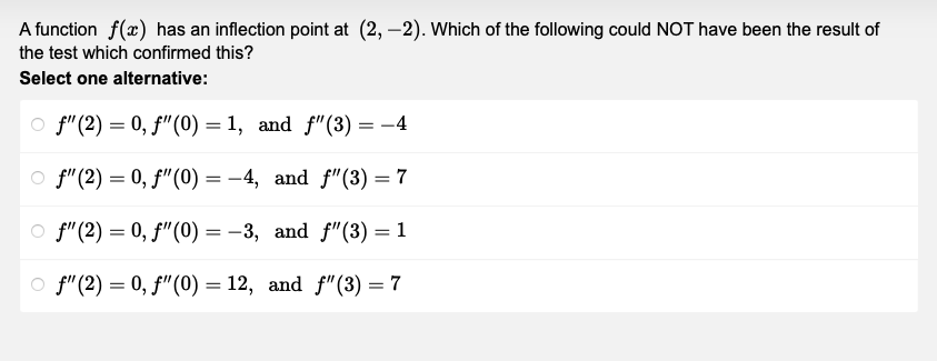 A function f(x) has an inflection point at (2,-2). Which of the following could NOT have been the result of
the test which confirmed this?
Select one alternative:
f" (2) = 0, f" (0)=1, and f"(3) = −4
f" (2) = 0, f" (0) = -4, and f"(3) = 7
f" (2) = 0, f" (0) = -3, and f"(3) = 1
f" (2) = 0, f" (0) = 12, and f"(3) = 7