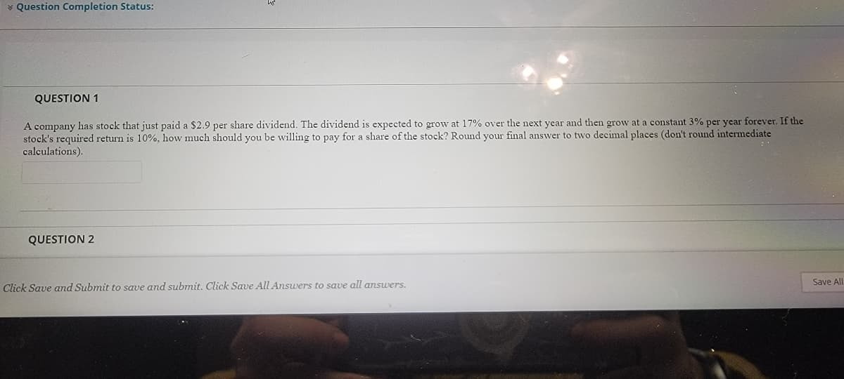 v Question Completion Status:
QUESTION 1
A company has stock that just paid a $2.9 per share dividend. The dividend is expected to grow at 17% over the next year and then grow at a constant 3% per year forever. If the
stock's required return is 10%, how much should you be willing to pay for a share of the stock? Round your final answer to two decimal places (don't round intermediate
calculations).
QUESTION 2
Save All
Click Save and Submit to save and submit. Click Save All Answers to save all answers.
