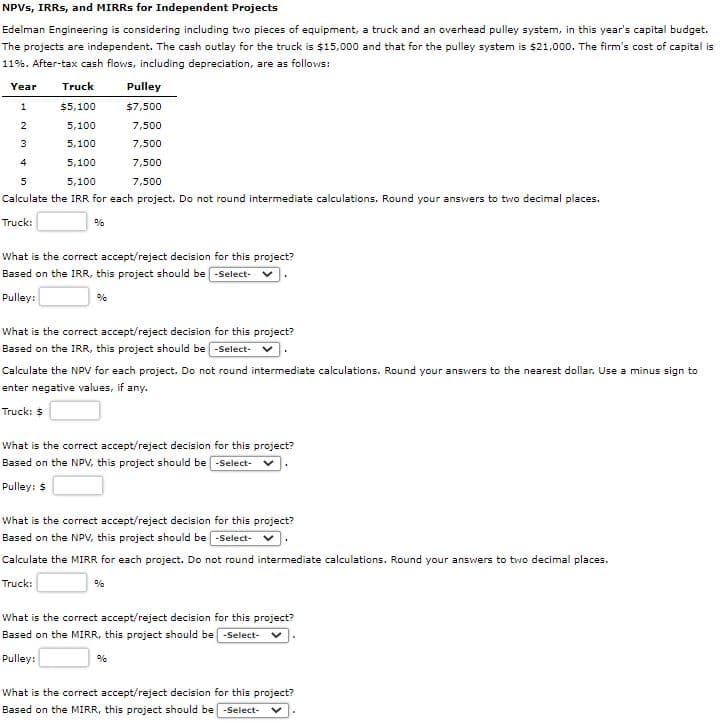 NPVS, IRRS, and MIRRS for Independent Projects
Edelman Engineering is considering including tvwo pieces of equipment, a truck and an overhead pulley system, in this year's capital budget.
The projects are independent. The cash outlay for the truck is $15,000 and that for the pulley system is $21,000. The firm's cost of capital is
11%. After-tax cash flows, including depreciation, are as follows:
Year
Truck
Pulley
$5,100
$7,500
2
5,100
7,500
3
5,100
7,500
4
5,100
7,500
5
5,100
7,500
Calculate the IRR for each project. Do not round intermediate calculations. Round your answers to two decimal places.
Truck:
%
What is the correct accept/reject decision for this project?
Based on the IRR, this project should be -Select-
Pulley:
%
What is the correct accept/reject decision for this project?
Based on the IRR, this project should be -Select-
Calculate the NPV for each project. Do not round intermediate calculations. Round your answers to the nearest dollar. Use a minus sign to
enter negative values, if any.
Truck: $
What is the correct accept/reject decision for this project?
Based on the NPV, this project should be -Select-
Pulley: $
What is the correct accept/reject decision for this project?
Based on the NPV, this project should be -Select-
Calculate the MIRR for each project. Do not round intermediate calculations. Round your answers to two decimal places.
Truck:
%
What is the correct accept/reject decision for this project?
Based on the MIRR, this project should be -Select-
Pulley:
%
What is the correct accept/reject decision for this project?
Based on the MIRR, this project should be -Select-
