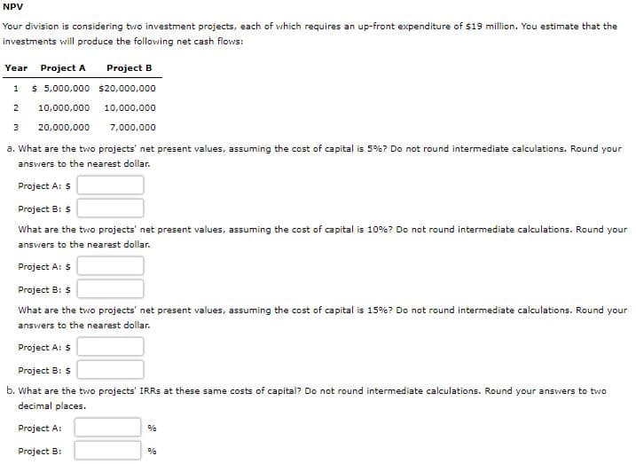 NPV
Your division is considering two investment projects, each of which requires an up-front expenditure of $19 million. You estimate that the
investments will produce the following net cash flows:
Year
Project A
Project B
1
$ 5,000,000 $20,000,000
2
10,000,000
10,000,000
3
20,000,000
7,000,000
a. What are the two projects' net present values, assuming the cost of capital is 5%? Do not round intermediate calculations. Round your
answers to the nearest dollar.
Project A: $
Project B: $
What are the two projects' net present values, assuming the cost of capital is 10%? Do not round intermediate calculations. Round your
answers to the nearest dollar.
Project A: $
Project B: $
What are the two projects' net present values, assuming the cost of capital is 15%? Do not round intermediate calculations. Round your
answers to the nearest dollar.
Project A: $
Project B: $
b. What are the two projects' IRRS at these same costs of capital? Do not round intermediate calculations. Round your answers to two
decimal places.
Project A:
%
Project B:
%
