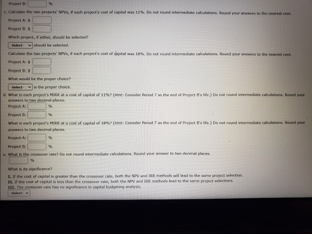 Project B:
%
c. Calculate the two projects' NPVS, if each project's cost of capital was 11%. Do not round intermediate calculations. Round your answers to the nearest cent.
Project A: $
Project B: $
Which project, if either, should be selected?
-Select-
v should be selected.
Calculate the two projects' NPVS, if each project's cost of dapital was 18%. Do not round intermediate calculations. Round your answers to the nearest cent.
Project A: $
Project B: $
What would be the proper choice?
Select-
v is the proper choice.
d. What is each project's MIRR at a cost of capital of 11%? (Hìnt: Consider Period 7 as the end of Project B's life.) Do not round intermediate calculations. Round your
answers to two decimal places.
Project A:
%
Project B:
%
What is each project's MIRR at a cost of capital of 18%? (Hint: Consider Period 7 as the end of Project B's life.) Do not round intermediate calculations. Round your
answers to two decimal places.
Project A:
%
Project B:
%
e. What is the crossover rate? Do not round intermediate calculations. Round your answer to two decimal places.
%
What is its significance?
I. If the cost of capital is greater than the crossover rate, both the NPV and IRR methods will lead to the same project selection.
II. If the cost of capital is less than the crossover rate, both the NPV and IRR methods lead to the same project selections.
III. The crossover rate has no significance in capital budgeting analysis.
-Select- v
