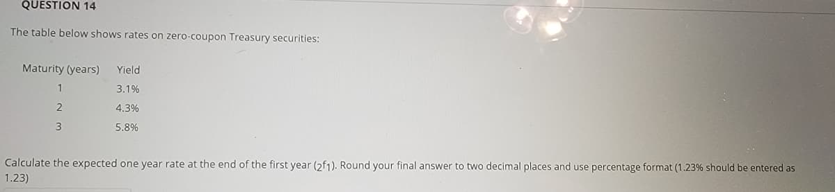 QUESTION 14
The table below shows rates on zero-coupon Treasury securities:
Maturity (years)
Yield
1
3.1%
2
4.3%
3
5.8%
Calculate the expected one year rate at the end of the first year (2f1). Round your final answer to two decimal places and use percentage format (1.23% should be entered as
1.23)
