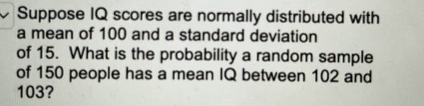 Suppose IQ scores are normally distributed with
a mean of 100 and a standard deviation
of 15. What is the probability a random sample
of 150 people has a mean IQ between 102 and
103?