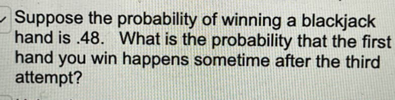 Suppose the probability of winning a blackjack
hand is .48. What is the probability that the first
hand you win happens sometime after the third
attempt?