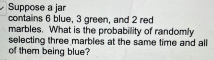 -Suppose
a jar
contains 6 blue, 3 green, and 2 red
marbles. What is the probability of randomly
selecting three marbles at the same time and all
of them being blue?