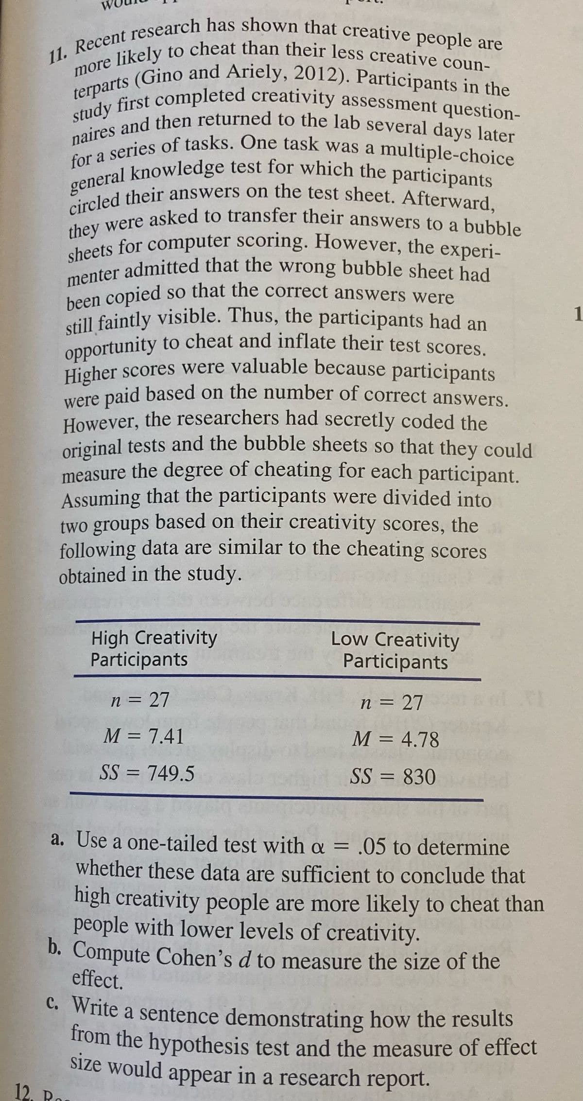 11. Recent research has shown that creative people are
menter admitted that the wrong bubble sheet had
they were asked to transfer their answers to a bubble
terparts (Gino and Ariely, 2012). Participants in the
general knowledge test for which the participants
naires and then returned to the lab several days later
circled their answers on the test sheet. Afterward,
sheets for computer scoring. However, the experi-
e likely to cheat than their less creative coun-
more
terpa first completed creativity assessment question-
naines eries of tasks. One task was a multiple-choice
so that the correct answers were
been copied
still faintly visible. Thus, the participants had an
Opportunity to cheat and inflate their test scores
Higher scores were valuable because participants
were paid based on the number of correct answers.
1
However, the researchers had secretly coded the
original tests and the bubble sheets so that they could
measure the degree of cheating for each participant.
Assuming that the participants were divided into
two groups based on their creativity scores, the
following data are similar to the cheating scores
obtained in the study.
High Creativity
Participants
Low Creativity
Participants
n = 27
%3D
n = 27
%3D
M = 7.41
M = 4.78
%3D
SS = 749.5
SS = 830
%3D
a. Use a one-tailed test with a = .05 to determine
whether these data are sufficient to conclude that
%3D
high creativity people are more likely to cheat than
people with lower levels of creativity.
b. Compute Cohen's d to measure the size of the
effect.
C. Write a sentence demonstrating how the results
from the hypothesis test and the measure of effect
Size would appear in a research report.
12. Ro
