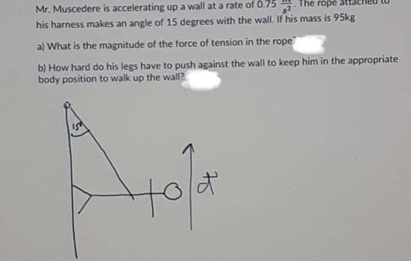 Mr. Muscedere is accelerating up a wall at a rate of 0.75 5. The rope attac
82
his harness makes an angle of 15 degrees with the wall. If his mass is 95kg
a) What is the magnitude of the force of tension in the rope
b) How hard do his legs have to push against the wall to keep him in the appropriate
body position to walk up the wall?
