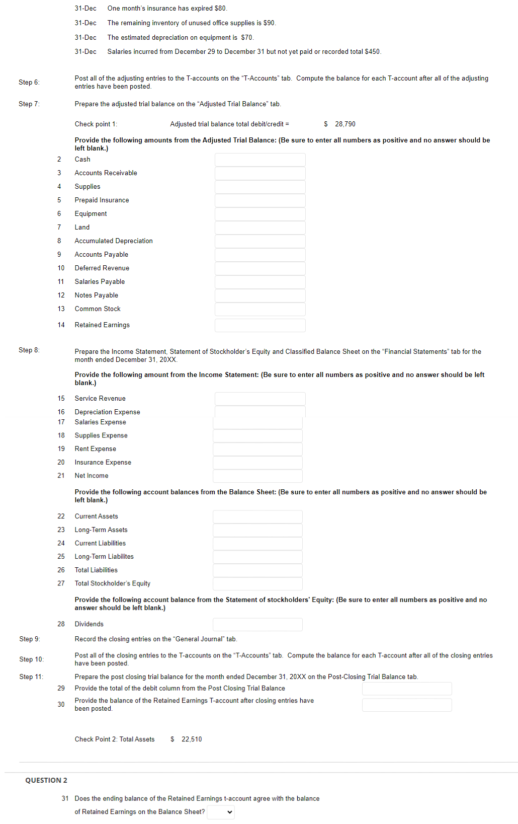 Step 6:
Step 7:
Step 8:
Step 9:
Step 10:
Step 11:
12
13
14
2
3 Accounts Receivable
4
Supplies
5
Prepaid Insurance
6
Equipment
7 Land
8 Accumulated Depreciation
9
Accounts Payable
10
Deferred Revenue
11
Salaries Payable
Notes Payable
Common Stock
Retained Earnings
28
31-Dec One month's insurance has expired $80.
31-Dec The remaining inventory of unused office supplies is $90.
31-Dec The estimated depreciation on equipment is $70.
31-Dec Salaries incurred from December 29 to December 31 but not yet paid or recorded total $450.
29
Post all of the adjusting entries to the T-accounts on the "T-Accounts" tab. Compute the balance for each T-account after all of the adjusting
entries have been posted.
Prepare the adjusted trial balance on the "Adjusted Trial Balance" tab.
30
Check point 1:
Adjusted trial balance total debit/credit =
$ 28,790
Provide the following amounts from the Adjusted Trial Balance: (Be sure to enter all numbers as positive and no answer should be
left blank.)
Cash
15
16
17 Salaries Expense
18
Supplies Expense
19
Rent Expense
20 Insurance Expense
21
Net Income
QUESTION 2
Prepare the Income Statement, Statement of Stockholder's Equity and Classified Balance Sheet on the "Financial Statements" tab for the
month ended December 31, 20XX.
22
Current Assets
23
Long-Term Assets
24
Current Liabilities
25 Long-Term Liabilites
26
27
Provide the following amount from the Income Statement: (Be sure to enter all numbers as positive and no answer should be left
blank.)
Service Revenue
Depreciation Expense
Provide the following account balances from the Balance Sheet: (Be sure to enter all numbers as positive and no answer should be
left blank.)
Total Liabilities
Total Stockholder's Equity
Provide the following account balance from the Statement of stockholders' Equity: (Be sure to enter all numbers as positive and no
answer should be left blank.)
Dividends
Record the closing entries on the "General Journal" tab.
Post all of the closing entries to the T-accounts on the "T-Accounts" tab. Compute the balance for each T-account after all of the closing entries
have been posted.
Prepare the post closing trial balance for the month ended December 31, 20XX on the Post-Closing Trial Balance tab.
Provide the total of the debit column from the Post Closing Trial Balance
Provide the balance of the Retained Earnings T-account after closing entries have
been posted.
Check Point 2: Total Assets
$ 22,510
31 Does the ending balance of the Retained Earnings t-account agree with the balance
of Retained Earnings on the Balance Sheet?