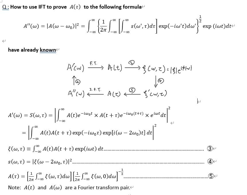 Q: How to use IFT to prove A(T) to the following formula
2
A" (w) = |A(w - wo) |² =
have already known
A'(W) = S(w, T) =
-110
00
1
= L = L L der"}}
{ f
-00
-0
1. F. T.
F.T.
A/(w) ET > A[t) { (w₁ 2) = || (844)
_ _ >
T
LⓇ
A" (w)
A(t)e-iwot
s(w', t)dt exp(-iw':
‚1) dre
A(Z)
-
(w, t) = f(t)A(t + t) exp(iwt) d...….........
s(w, T) = |(w2w0, T)| ².
-00
A(T) = [1 § (w, t)dw] [21/1 f (w, 0)dw]]
2π 00
-00
Note: A(t) and A(w) are a Fourier transform pair.
(cwiz گی دی
X A(t + T)e-iwo(t+1) X el
giwt dt
x elute del
[t] dt [²
A(t)A(t + T) exp(-iwot) exp[i(w - 2wo)t]
dw' exp (iwt)dt
R
k
(3)
(4)
..5<