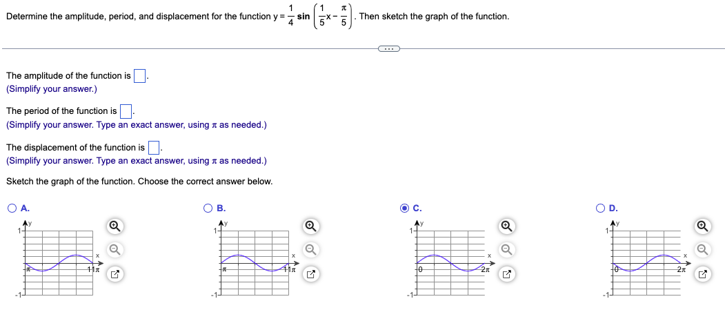 To determine the amplitude, period, and displacement for the function \( y = \frac{1}{4} \sin \left( \frac{1}{5} x - \frac{\pi}{5} \right) \), follow these steps:

### Amplitude
The amplitude of the function is the coefficient in front of the sine function. 
\[ \text{Amplitude} = \frac{1}{4} \]
(Simplify your answer.)

### Period
The period of the sine function is determined by the coefficient of \(x\) inside the sine function.
The formula to find the period \(T\) is:
\[ T = \frac{2\pi}{\left| \frac{1}{5} \right|} = 2\pi \times 5 = 10\pi \]
(Simplify your answer. Type an exact answer, using \(\pi\) as needed.)

### Displacement
The displacement (or phase shift) \(D\) can be found by setting the argument of the sine function equal to zero and solving for \(x\):
\[ \frac{1}{5} x - \frac{\pi}{5} = 0 \]
\[ \frac{1}{5} x = \frac{\pi}{5} \]
\[ x = \pi \]
So, the displacement is:
\[ \text{Displacement} = \pi \]
(Simplify your answer. Type an exact answer, using \(\pi\) as needed.)

### Graph
Sketch the graph of the function by choosing the correct graph from the options provided.

- **Option A:** Shows a sine wave starting at \(\pi\), amplitude of \(1\), period \(4\pi\).
- **Option B:** Shows a sine wave starting at \(\pi\), amplitude of \(1\), period \(4\pi\).
- **Option C:** Shows a sine wave starting at \(\pi\), amplitude of \(1\), period \(2\pi\).
- **Option D:** Shows a sine wave starting at \(\pi\), amplitude of \(1\), period \(2\pi\).

Among these, none depict the correct function \( y = \frac{1}{4} \sin \left( \frac{1}{5} x - \frac{\pi}{5} \right) \) accurately, considering the calculated period \(10\