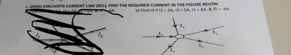 I. USING KIRCHOFFS CURRENT LAW (KCL), FIND THE REQUIRED CURRENT IN THE FIGURE BELOW.
b) Find 14 if 12 = 3A, 13 = 5A, 11 = 6A, & 15 = -4A.
Find T
24 13 -5A/4 = 6A, & 15 4A.
1₂