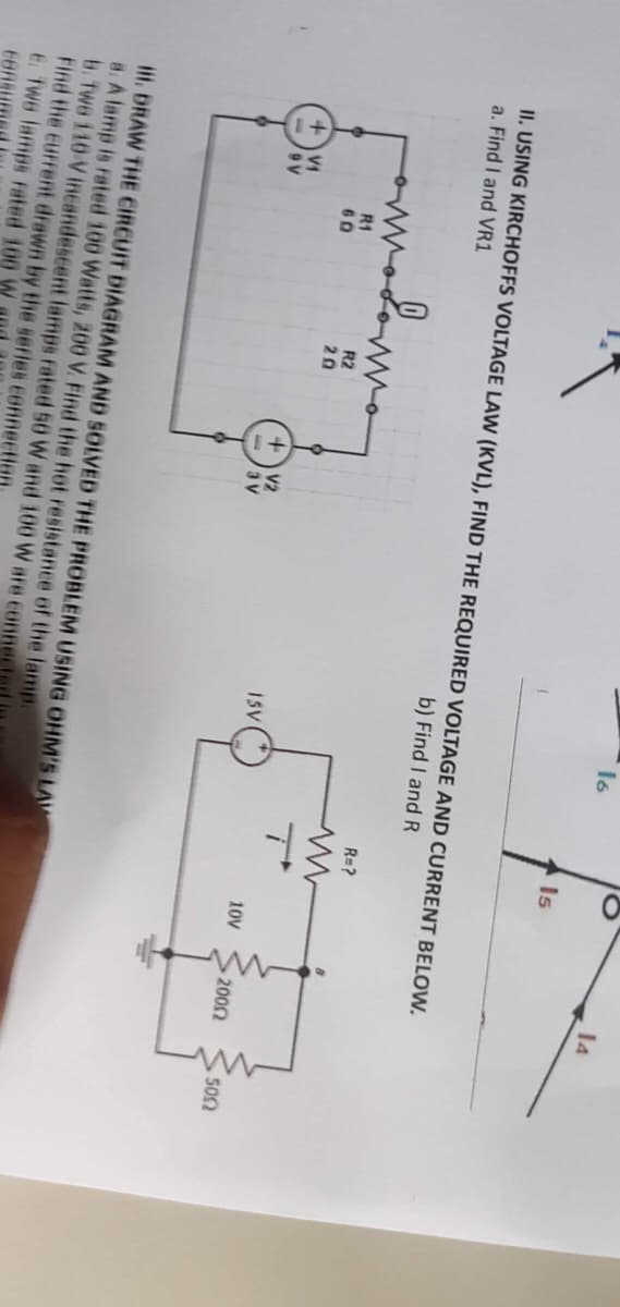 +V₁
9V
II. USING KIRCHOFFS VOLTAGE LAW (KVL), FIND THE REQUIRED VOLTAGE AND CURRENT BELOW.
a. Find I and VR1
b) Find I and R
R1
60
R2
20
+ V2
3V
16
ISV
III. DRAW THE CIRCUIT DIAGRAM AND SOLVED THE PROBLEM USING OHM'S LAW
a. A lamp is rated 100 Watts, 200 V. Find the hot resistance of the lamp.
b. Two 110-V incandescent lamps rated 50 W and 100 W are connec
Find the current drawn by the series connection
E. Two lamps rated 100 W
EBR
Is
R=?
10V
• 200Ω
14
150Ω