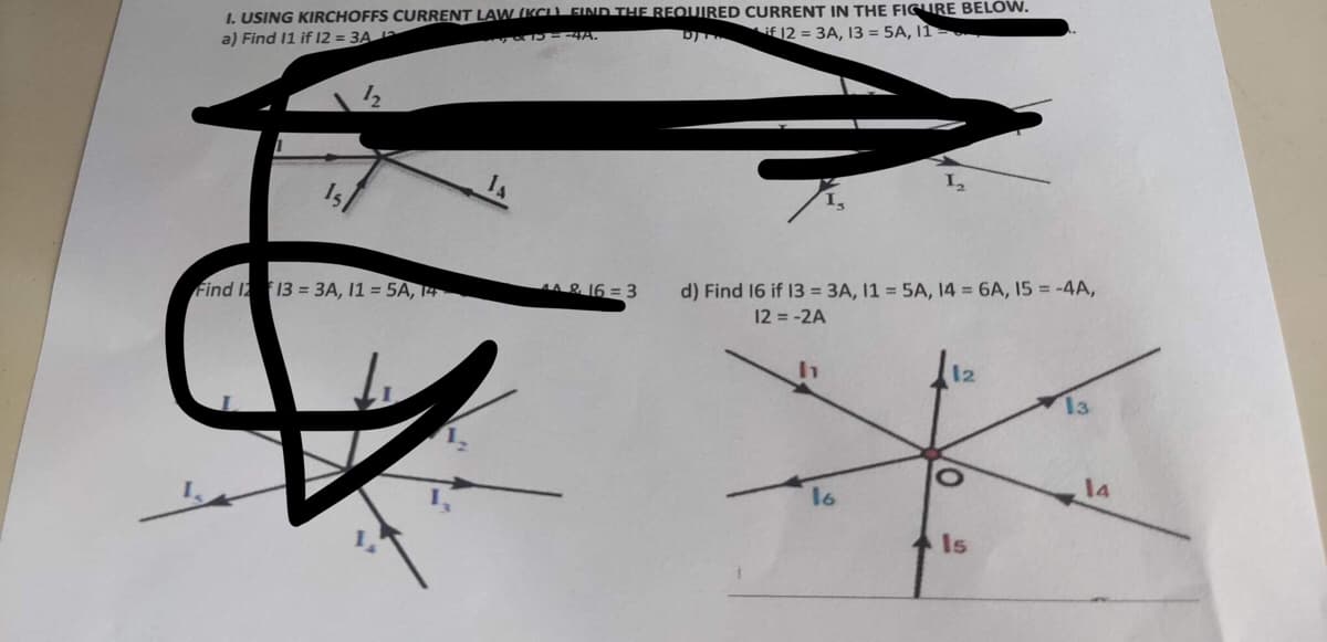 I. USING KIRCHOFFS CURRENT LAW (KCL) FIND THE REQUIRED CURRENT IN THE FIGURE BELOW.
a) Find 11 if 12 = 3A 12
if 12 = 3A, 13 = 5A, 11-
B&B=-4A.
by
12
Find 12 13 = 3A, 11 = 5A, 14
44 & 16 = 3
d) Find 16 if 13 = 3A, 11 = 5A, 14 = 6A, 15-4A,
12 = -2A
16
12
Is
13
14