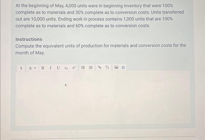 At the beginning of May, 4,000 units were in beginning inventory that were 100%
complete as to materials and 30% complete as to conversion costs. Units transferred
out are 10,000 units. Ending work in process contains 1,000 units that are 100%
complete as to materials and 60% complete as to conversion costs.
Instructions
Compute the equivalent units of production for materials and conversion costs for the
month of May.
A+ B I U X2
III
111
ď
2
A