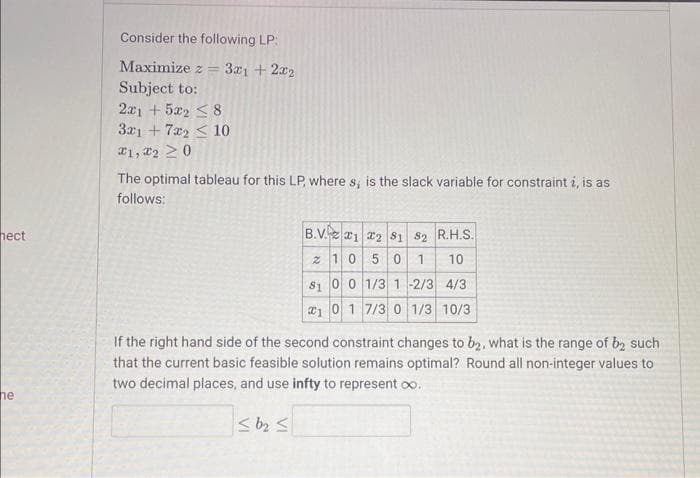 ### Linear Programming Problem

Consider the following Linear Programming (LP) problem:
Maximize \( z = 3x_1 + 2x_2 \)

**Subject to:**
\[
\begin{align*}
2x_1 + 5x_2 & \leq 8 \\
3x_1 + 7x_2 & \leq 10 \\
x_1, x_2 & \geq 0 
\end{align*}
\]

The optimal tableau for this LP, where \( s_i \) is the slack variable for constraint \( i \), is as follows:

\[
\begin{array}{c|ccc|cc|c}
    \text{B.V.} & x_1 & x_2 & s_1 & s_2 & \text{R.H.S.} \\
    \hline
    s_1 & 1 & 0 & 5/3 & 1/3 & 10 \\
    z & 0 & 1/3 & -2/3 & 4/3 & 10/3 \\
    x_1 & 0 & 7/3 & 1/3 & 10/3 & 1/3 
\end{array}
\]

**Explanation of the Tableau:**
- **B.V. (Basic Variable):** Indicates the basic variables in the current solution.
- **\( x_1, x_2, s_1, s_2 \):** Corresponds to the decision variables and slack variables.
- **R.H.S.:** Represents the right-hand side values of the constraints in the current solution.

**Problem Assessment:**
If the right hand side of the second constraint changes to \( b_2 \), what is the range of \( b_2 \) such that the current basic feasible solution remains optimal? Round all non-integer values to two decimal places and use \( \infty \) to represent ∞.

### Requirements
\[ \boxed{\leq b_2 \leq } \]

This section prepares students to understand changes in constraints and their effect on the feasibility and optimality of the solution in linear programming problems.