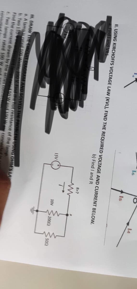 16
15V
II. USING KIRCHOFFS VOLTAGE LAW (KVL), FIND THE REQUIRED VOLTAGE AND CURRENT BELOW.
a. Find I and VR1
b) Find I and R
HI. DRAW THE CIRCUIT DIAGRAM AND SOLVED THE PROBLEM USING OHM'S LAW
a. A lamp is rated 100 Watts, 200 V. Find the hot resistance of the lamp.
B. Two 110 V incandescent lamps rated 50 W and 100 W are connec
Find the current drawn by the series connect
E. Two lamps rated 100 W
EBR
Is
R=?
10V
• 200Ω
14
5002