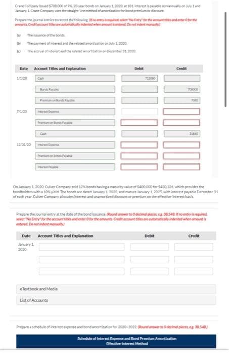 **Journal Entries for Bond Issuance and Amortization**

Crane Company issued $708,000 of 9%, 20-year bonds on January 1, 2020, at 101. Interest is payable semiannually on July 1 and January 1. Crane Company uses the straight-line method of amortization for bond premium or discount. 

**Journal entries include:**
(a) The issuance of the bonds.
(b) The payment of interest and the related amortization on July 1, 2020.
(c) The accrual of interest and the related amortization on December 31, 2020.

**Prepare the journal entries as follows:**
> *Hint*: If no entry is required, select "No Entry" for the account titles and enter 0 for the amounts. Credit account titles are automatically indented when the amount is entered. Do not indent manually.

**Date: 1/1/2020**
| Date       | Account Titles and Explanation          | Debit   | Credit   |
|------------|-----------------------------------------|---------|----------|
| 1/1/20     | Cash                                    | 715080  |          |
|            | Bonds Payable                           |         | 708000   |
|            | Premium on Bonds Payable                |         | 7080     |

**Date: 7/1/20**
| Date       | Account Titles and Explanation          | Debit   | Credit   |
|------------|-----------------------------------------|---------|----------|
| 7/1/20     | Interest Expense                        | 31860   |          |
|            | Premium on Bonds Payable                |         | 177      |
|            | Interest Payable                        |         | 31737    |

**Date: 12/31/20**
| Date       | Account Titles and Explanation          | Debit   | Credit   |
|------------|-----------------------------------------|---------|----------|
| 12/31/20   | Interest Expense                        | 31860   |          |
|            | Premium on Bonds Payable                |         | 177      |
|            | Interest Payable                        |         | 31737    |

---

On January 1, 2020, Culver Company sold 12% bonds having a maturity value of $400,000 for $420,926, which provides the bondholders with a 10% yield. The bonds are dated January 1, 202