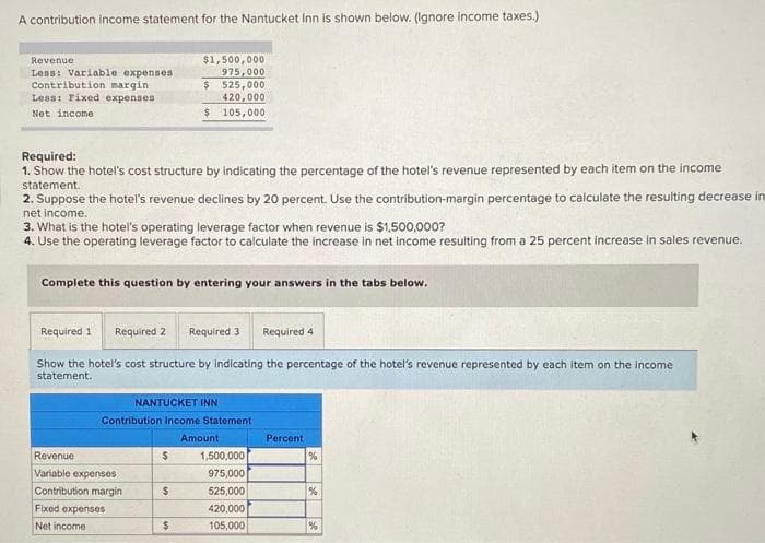 A contribution income statement for the Nantucket Inn is shown below. (Ignore income taxes.)
Revenue
Less: Variable expenses
Contribution margin
Less: Fixed expenses
Net income
Required:
1. Show the hotel's cost structure by indicating the percentage of the hotel's revenue represented by each item on the income
statement.
2. Suppose the hotel's revenue declines by 20 percent. Use the contribution-margin percentage to calculate the resulting decrease in
net income.
3. What is the hotel's operating leverage factor when revenue is $1,500,000?
4. Use the operating leverage factor to calculate the increase in net income resulting from a 25 percent increase in sales revenue.
Complete this question by entering your answers in the tabs below.
Required 1 Required 2
Required 3 Required 4
Show the hotel's cost structure by indicating the percentage of the hotel's revenue represented by each item on the income
statement.
$1,500,000
975,000
$ 525,000
420,000
$ 105,000
NANTUCKET INN
Contribution Income Statement
Revenue
Variable expenses
Contribution margin
Fixed expenses
Net income
$
$
$
Amount
1,500,000
975,000
525,000
420,000
105,000
Percent
%
%
%