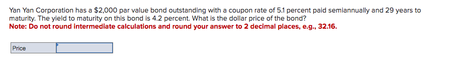 Yan Yan Corporation has a $2,000 par value bond outstanding with a coupon rate of 5.1 percent paid semiannually and 29 years to
maturity. The yield to maturity on this bond is 4.2 percent. What is the dollar price of the bond?
Note: Do not round intermediate calculations and round your answer to 2 decimal places, e.g., 32.16.
Price