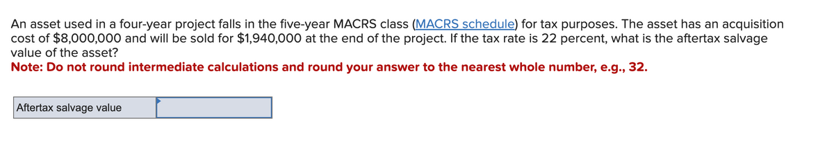 An asset used in a four-year project falls in the five-year MACRS class (MACRS schedule) for tax purposes. The asset has an acquisition
cost of $8,000,000 and will be sold for $1,940,000 at the end of the project. If the tax rate is 22 percent, what is the aftertax salvage
value of the asset?
Note: Do not round intermediate calculations and round your answer to the nearest whole number, e.g., 32.
Aftertax salvage value