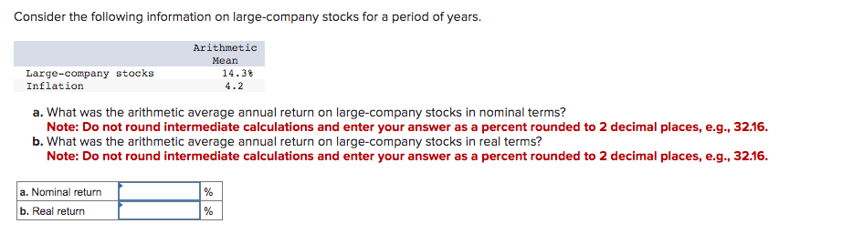 Consider the following information on large-company stocks for a period of years.
Large-company stocks
Inflation
Arithmetic
Mean
a. Nominal return
b. Real return
a. What was the arithmetic average annual return on large-company stocks in nominal terms?
Note: Do not round intermediate calculations and enter your answer as a percent rounded to 2 decimal places, e.g., 32.16.
b. What was the arithmetic average annual return on large-company stocks in real terms?
Note: Do not round intermediate calculations and enter your answer as a percent rounded to 2 decimal places, e.g., 32.16.
14.3%
4.2
%
%