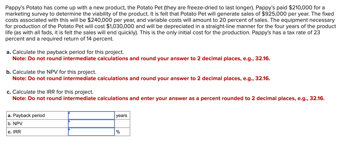Pappy's Potato has come up with a new product, the Potato Pet (they are freeze-dried to last longer). Pappy's paid $210,000 for a
marketing survey to determine the viability of the product. It is felt that Potato Pet will generate sales of $925,000 per year. The fixed
costs associated with this will be $240,000 per year, and variable costs will amount to 20 percent of sales. The equipment necessary
for production of the Potato Pet will cost $1,030,000 and will be depreciated in a straight-line manner for the four years of the product
life (as with all fads, it is felt the sales will end quickly). This is the only initial cost for the production. Pappy's has a tax rate of 23
percent and a required return of 14 percent.
a. Calculate the payback period for this project.
Note: Do not round intermediate calculations and round your answer to 2 decimal places, e.g., 32.16.
b. Calculate the NPV for this project.
Note: Do not round intermediate calculations and round your answer to 2 decimal places, e.g., 32.16.
c. Calculate the IRR for this project.
Note: Do not round intermediate calculations and enter your answer as a percent rounded to 2 decimal places, e.g., 32.16.
a. Payback period
b. NPV
c. IRR
years
%