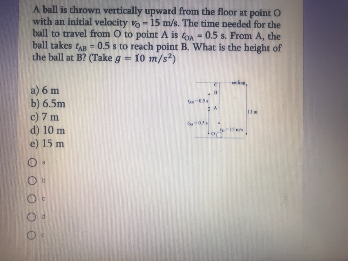 A ball is thrown vertically upward from the floor at point O
with an initial velocity vo = 15 m/s. The time needed for the
ball to travel from O to point A is toA = 0.5 s. From A, the
ball takes tAB = 0.5 s to reach point B. What is the height of
the ball at B? (Take g = 10 m/s2)
ceiling,
a) 6 m
b) 6.5m
c) 7 m
d) 10 m
e) 15 m
B
AR =0.5 s
A
11 m
loA 0.5 s
-15 m/s
