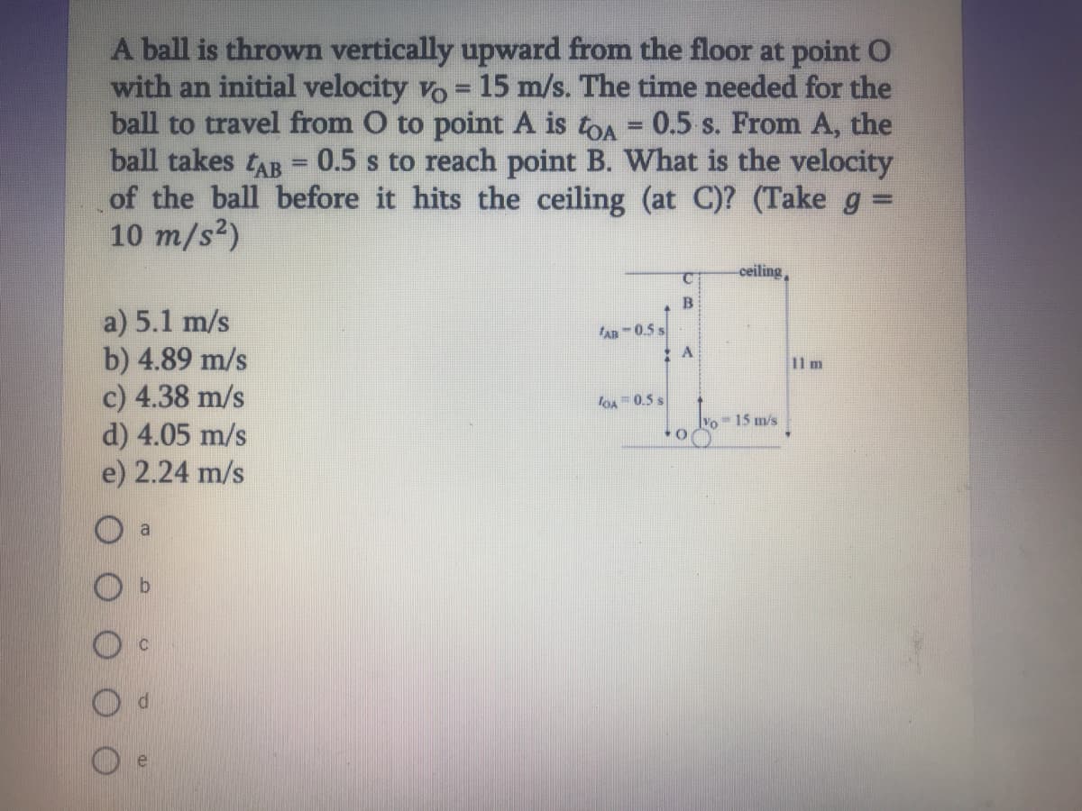 A ball is thrown vertically upward from the floor at point O
with an initial velocity vo = 15 m/s. The time needed for the
ball to travel from O to point A is toA = 0.5 s. From A, the
ball takes tAB = 0.5 s to reach point B. What is the velocity
of the ball before it hits the ceiling (at C)? (Take g =
10 m/s2)
ceiling,
a) 5.1 m/s
b) 4.89 m/s
c) 4.38 m/s
d) 4.05 m/s
e) 2.24 m/s
An-0.5 s
11 m
loA= 0.5 s
Vo- 15 m/s
