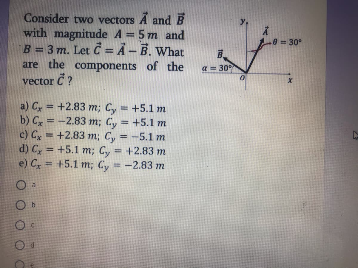 Consider two vectors A and B
with magnitude A = 5 m and
B = 3 m. Let Č = Ã – B. What
are the components of the
e = 30°
%D
а 3 30%
vector C ?
a) Cx = +2.83 m; Cy = +5.1 m
b) Cx = -2.83 m; Cy = +5.1 m
c) Cx = +2.83 m; Cy = -5.1 m
d) Cx %3D +5.1 т; Су %3D +2.83 т
e) Сx 3D +5.1 т; Су 3D -2.83 т
%3D
b.
