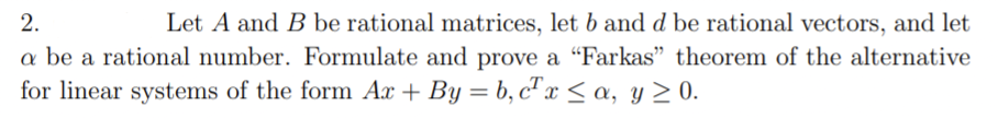 2.
Let A and B be rational matrices, let b and d be rational vectors, and let
a be a rational number. Formulate and prove a "Farkas" theorem of the alternative
for linear systems of the form Ax + By = b, c" x < a, y > 0.
