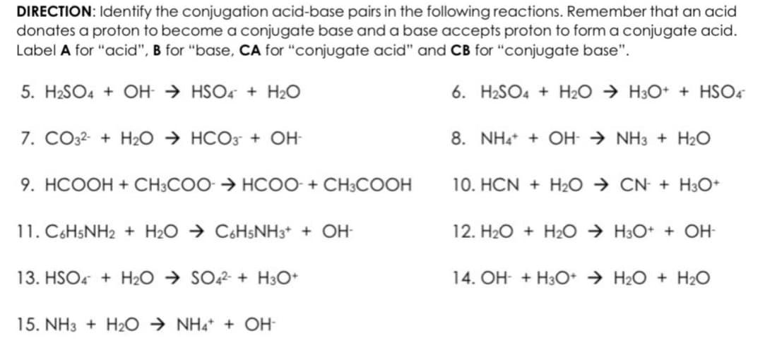 DIRECTION: Identify the conjugation acid-base pairs in the following reactions. Remember that an acid
donates a proton to become a conjugate base and a base accepts proton to form a conjugate acid.
Label A for "acid", B for "base, CA for "conjugate acid" and CB for "conjugate base".
5. H₂SO4 + OH-HSO4 + H₂O
6. H2SO4+H₂O → H3O+ + HSO4
7. CO32- + H₂O → HCO3- + OH-
9. HCOOH + CH3COO > HCOO- + CH3COOH
11. C6H5NH2 + H₂O → C6H5NH3+ + OH-
13. HSO4 + H₂O → SO42- + H3O+
15. NH3 + H₂O → NH4+ + OH-
8. NH4+ + OH-NH3 + H₂O
10. HCN + H₂O → CN + H3O+
12. H₂O + H₂O → H3O+ + OH-
14. OH- + H3O+ H₂O + H₂O