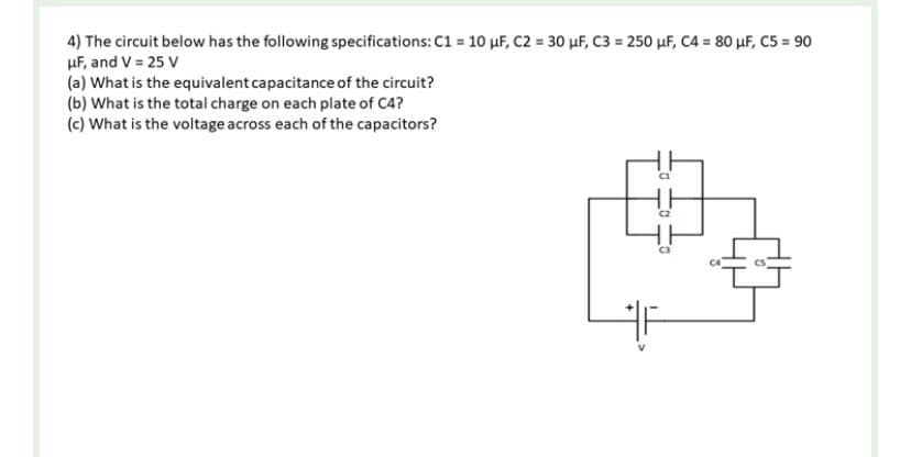 4) The circuit below has the following specifications: C1 = 10 µF, C2 = 30 μF, C3= 250 μF, C4 = 80 μF, C5 = 90
μF, and V = 25 V
(a) What is the equivalent capacitance of the circuit?
(b) What is the total charge on each plate of C4?
(c) What is the voltage across each of the capacitors?
C1
E
C2
C3