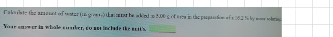 Calculate the amount of water (in grams) that must be added to 5.00 g of urea in the preparation of a 16.2 % by mass solution
Your answer in whole number, do not include the unit/s.