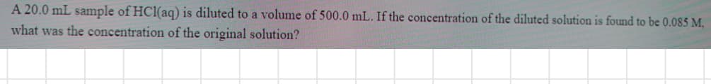 A 20.0 mL sample of HCl(aq) is diluted to a volume of 500.0 mL. If the concentration of the diluted solution is found to be 0.085 M.
what was the concentration of the original solution?