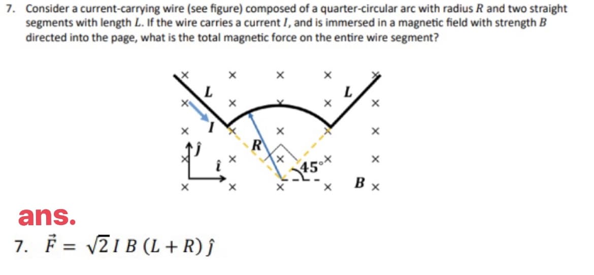 7. Consider a current-carrying wire (see figure) composed of a quarter-circular arc with radius R and two straight
segments with length L. If the wire carries a current I, and is immersed in a magnetic field with strength B
directed into the page, what is the total magnetic force on the entire wire segment?
ans.
7. F = √√21B (L + R) Ĵ
X
X
X
X
Bx