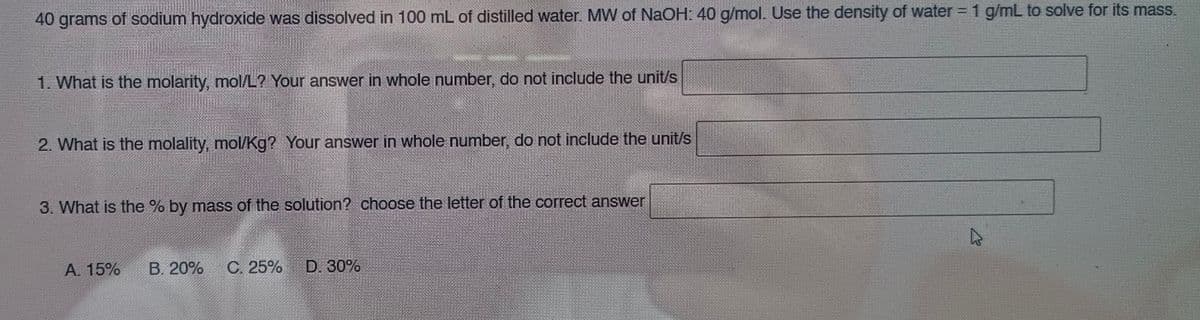 40 grams of sodium hydroxide was dissolved in 100 mL of distilled water. MW of NaOH: 40 g/mol. Use the density of water = 1 g/mL to solve for its mass.
1. What is the molarity, mol/L? Your answer in whole number, do not include the unit/s
2. What is the molality, mol/Kg? Your answer in whole number, do not include the unit/s
3. What is the % by mass of the solution? choose the letter of the correct answer
A. 15% B. 20% C. 25%
D. 30%