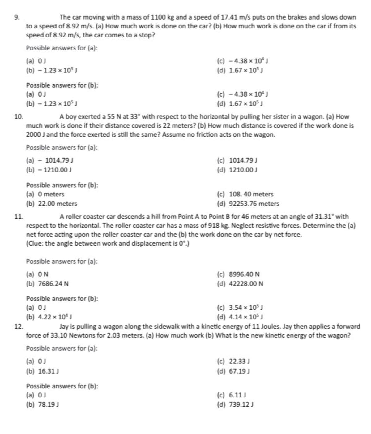 9.
The car moving with a mass of 1100 kg and a speed of 17.41 m/s puts on the brakes and slows down
to a speed of 8.92 m/s. (a) How much work is done on the car? (b) How much work is done on the car if from its
speed of 8.92 m/s, the car comes to a stop?
Possible answers for (a):
(a) OJ
(b) - 1.23 x 10³ J
11.
Possible answers for (b):
(a) OJ
(b) - 1.23 x 10³ J
12.
10.
A boy exerted a 55 N at 33° with respect to the horizontal by pulling her sister in a wagon. (a) How
much work is done if their distance covered is 22 meters? (b) How much distance is covered if the work done is
2000 J and the force exerted is still the same? Assume no friction acts on the wagon.
Possible answers for (a):
(a) - 1014.79 J
(b) - 1210.00 J
Possible answers for (b):
(a) 0 meters
(b) 22.00 meters
Possible answers for (a):
(a) ON
(b) 7686.24 N
(c) - 4.38 x 10¹ J
(d) 1.67 x 105 J
(c) -4.38 x 10¹ J
(d) 1.67 x 10³ J
(a) OJ
(b) 16.31 J
A roller coaster car descends a hill from Point A to Point B for 46 meters at an angle of 31.31° with
respect to the horizontal. The roller coaster car has a mass of 918 kg. Neglect resistive forces. Determine the (a)
net force acting upon the roller coaster car and the (b) the work done on the car by net force.
(Clue: the angle between work and displacement is 0°.)
Possible answers for (b):
(a) OJ
(b) 78.19 J
(c) 1014.79 J
(d) 1210.00 J
(c) 108.40 meters
(d) 92253.76 meters
Possible answers for (b):
(a) OJ
(c) 3.54 x 10³ J
(b) 4.22 x 10² J
(d) 4.14 x 105 J
Jay is pulling a wagon along the sidewalk with a kinetic energy of 11 Joules. Jay then applies a forward
force of 33.10 Newtons for 2.03 meters. (a) How much work (b) What is the new kinetic energy of the wagon?
Possible answers for (a):
(c) 8996.40 N
(d) 42228.00 N
(c) 22.33J
(d) 67.19 J
(c) 6.11 J
(d) 739.12 J