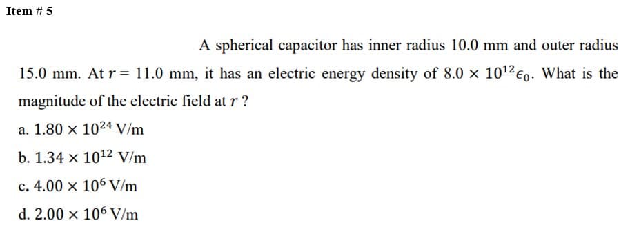 Item # 5
A spherical capacitor has inner radius 10.0 mm and outer radius
15.0 mm. At r= 11.0 mm, it has an electric energy density of 8.0 x 10¹2 €0. What is the
magnitude of the electric field at r?
a. 1.80 x 1024 V/m
b. 1.34 x 10¹2 V/m
c. 4.00 x 106 V/m
d. 2.00 x 106 V/m