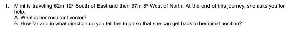 1. Mimi is traveling 62m 12° South of East and then 37m 8° West of North. At the end of this journey, she asks you for
help.
A. What is her resultant vector?
B. How far and in what direction do you tell her to go so that she can get back to her initial position?