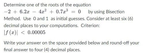 Determine one of the roots of the equation
-2 + 6.2x - 4x² + 0.7x³ = 0 by using Bisection
Method. Use 0 and 1 as initial guesses. Consider at least six (6)
decimal places to your computations. Criterion:
f (x) < 0.00005
Write your answer on the space provided below and round-off your
final answer to four (4) decimal places.