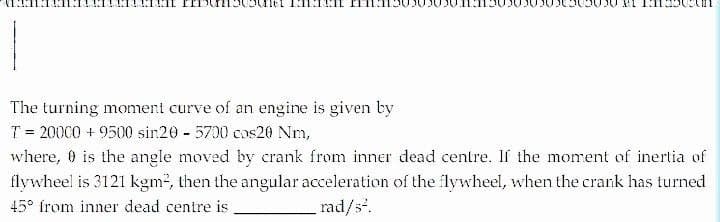 The turning momeni curve of an engine is given by
T = 20000 + 9500 sin20 5700 cos20 Nm,
where, 0 is the angle moved by crank from inner dead centre. If the moment of inertia of
flywheel is 3121 kgm2, then the angular acceleration of the lywheel, when the crank has turned
45° from inner dead centre is
rad/s.
